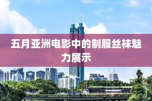 五月亚洲电影中的制服丝袜魅力展示