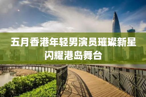 五月香港年轻男演员璀璨新星闪耀港岛舞台