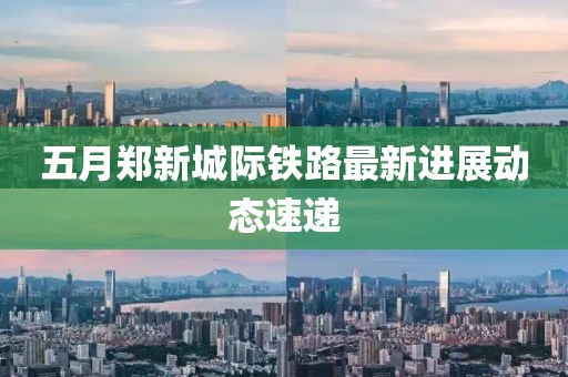 五月郑新城际铁路最新进展动态速递