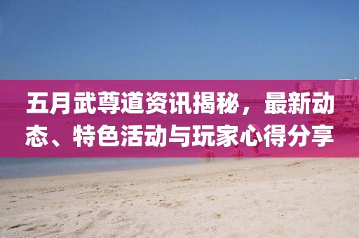 五月武尊道资讯揭秘，最新动态、特色活动与玩家心得分享