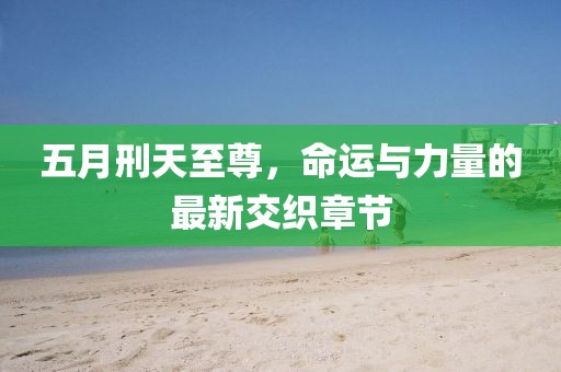 五月刑天至尊，命运与力量的最新交织章节