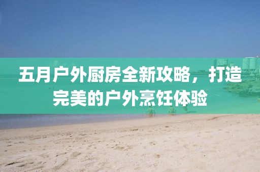 五月户外厨房全新攻略，打造完美的户外烹饪体验
