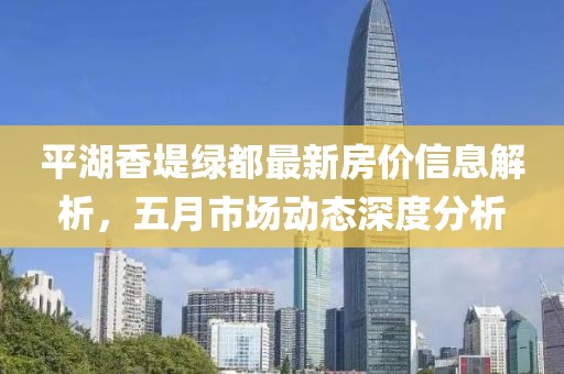 平湖香堤绿都最新房价信息解析，五月市场动态深度分析