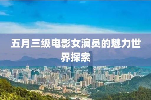 五月三级电影女演员的魅力世界探索