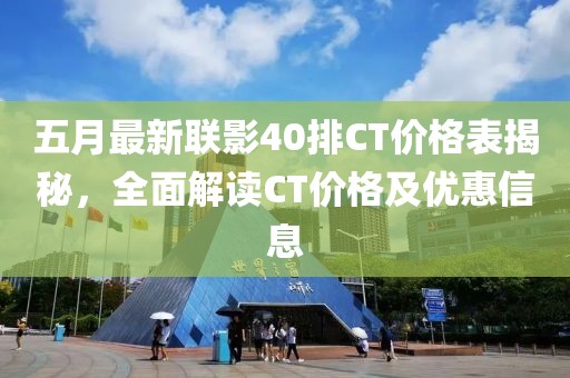 五月最新联影40排CT价格表揭秘，全面解读CT价格及优惠信息