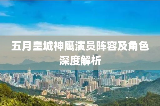 五月皇城神鹰演员阵容及角色深度解析