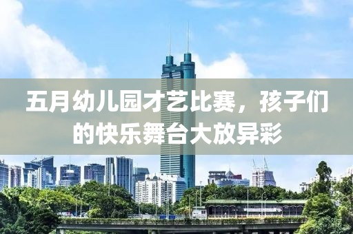 五月幼儿园才艺比赛，孩子们的快乐舞台大放异彩