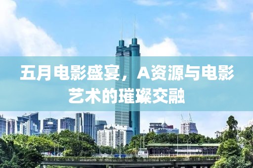 五月电影盛宴，A资源与电影艺术的璀璨交融