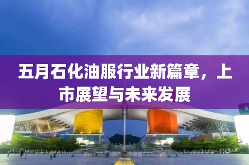 五月石化油服行业新篇章，上市展望与未来发展
