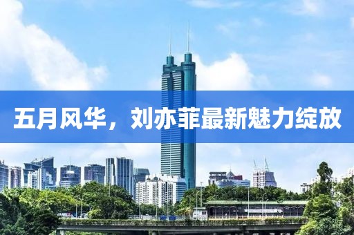 五月风华，刘亦菲最新魅力绽放