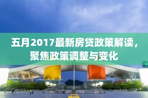 五月2017最新房贷政策解读，聚焦政策调整与变化