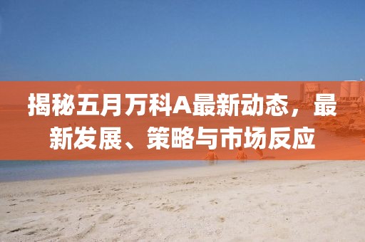 揭秘五月万科A最新动态，最新发展、策略与市场反应