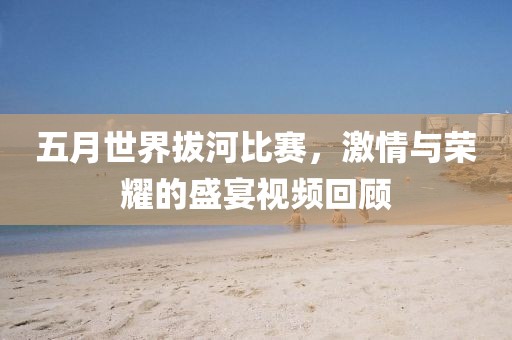 五月世界拔河比赛，激情与荣耀的盛宴视频回顾
