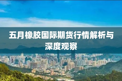 五月橡胶国际期货行情解析与深度观察