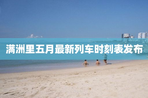 满洲里五月最新列车时刻表发布