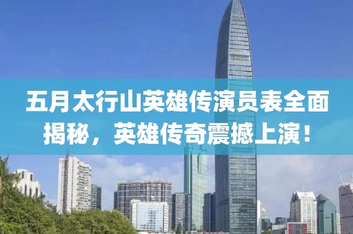 五月太行山英雄传演员表全面揭秘，英雄传奇震撼上演！