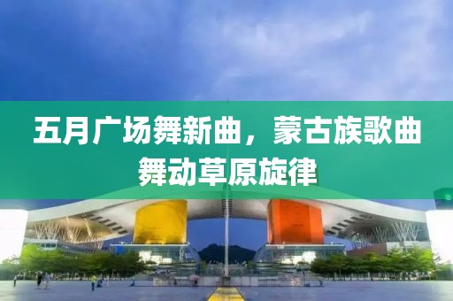 五月广场舞新曲，蒙古族歌曲舞动草原旋律
