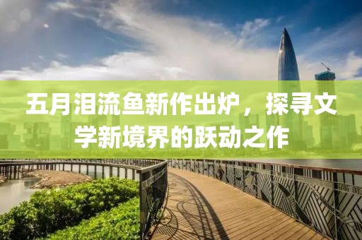 五月泪流鱼新作出炉，探寻文学新境界的跃动之作