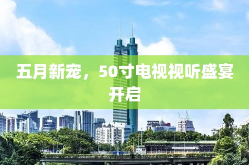 五月新宠，50寸电视视听盛宴开启