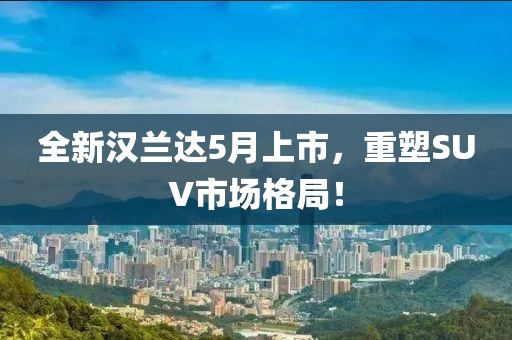 全新汉兰达5月上市，重塑SUV市场格局！