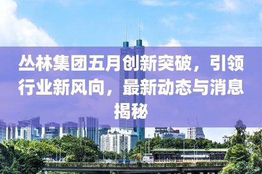 丛林集团五月创新突破，引领行业新风向，最新动态与消息揭秘