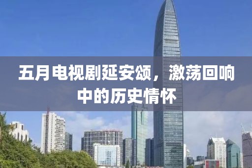 五月电视剧延安颂，激荡回响中的历史情怀