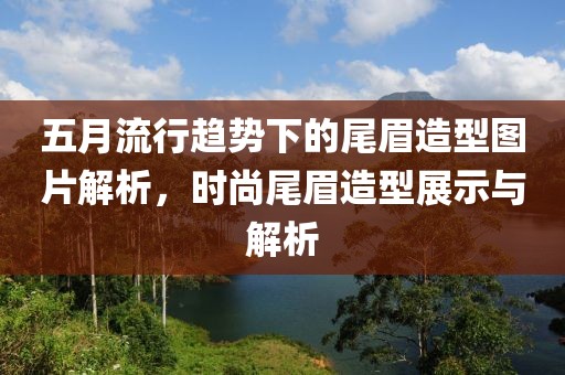五月流行趋势下的尾眉造型图片解析，时尚尾眉造型展示与解析