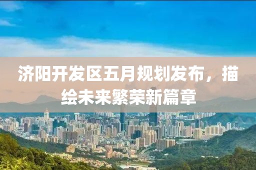 济阳开发区五月规划发布，描绘未来繁荣新篇章