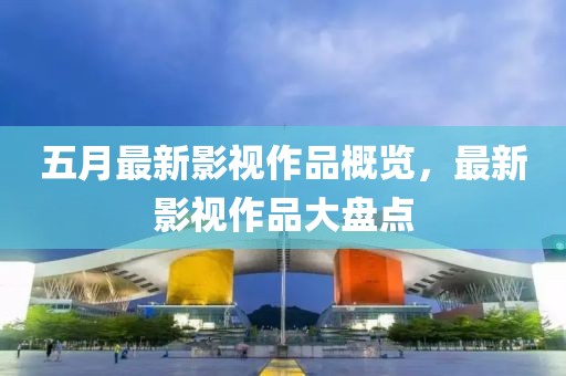 五月最新影视作品概览，最新影视作品大盘点