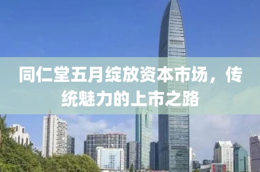 同仁堂五月绽放资本市场，传统魅力的上市之路