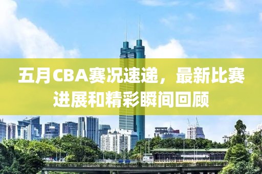 五月CBA赛况速递，最新比赛进展和精彩瞬间回顾