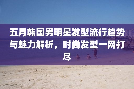 五月韩国男明星发型流行趋势与魅力解析，时尚发型一网打尽