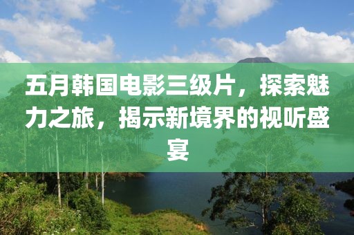 五月韩国电影三级片，探索魅力之旅，揭示新境界的视听盛宴