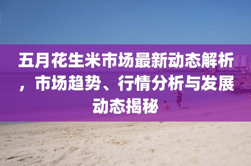 五月花生米市场最新动态解析，市场趋势、行情分析与发展动态揭秘