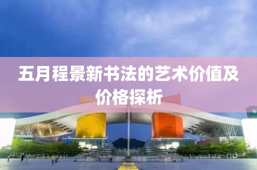 五月程景新书法的艺术价值及价格探析