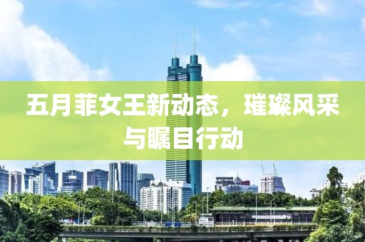 五月菲女王新动态，璀璨风采与瞩目行动