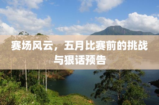 赛场风云，五月比赛前的挑战与狠话预告