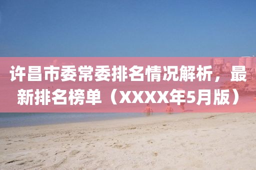 许昌市委常委排名情况解析，最新排名榜单（XXXX年5月版）