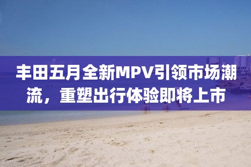 丰田五月全新MPV引领市场潮流，重塑出行体验即将上市