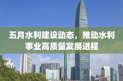 五月水利建设动态，推动水利事业高质量发展进程