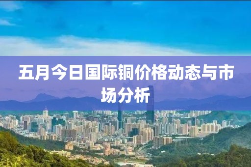 五月今日国际铜价格动态与市场分析