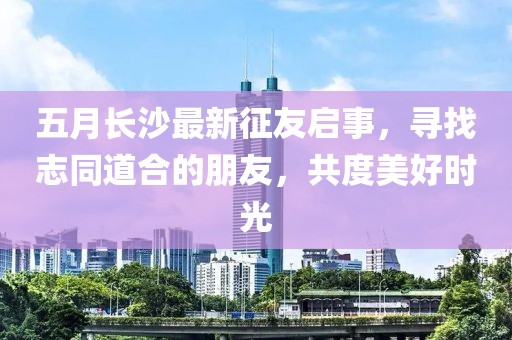 五月长沙最新征友启事，寻找志同道合的朋友，共度美好时光