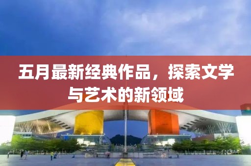 五月最新经典作品，探索文学与艺术的新领域
