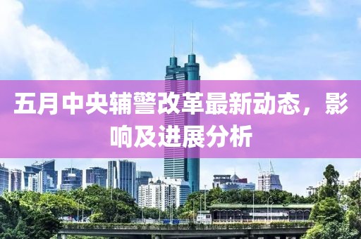五月中央辅警改革最新动态，影响及进展分析