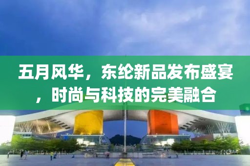 五月风华，东纶新品发布盛宴，时尚与科技的完美融合