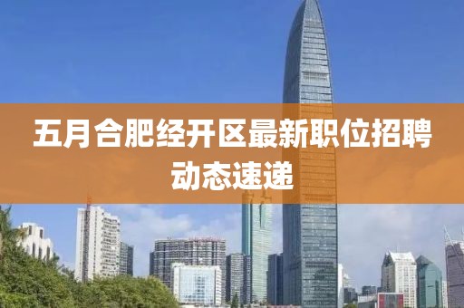 五月合肥经开区最新职位招聘动态速递