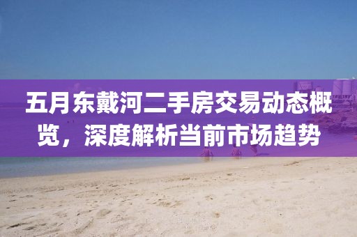 五月东戴河二手房交易动态概览，深度解析当前市场趋势