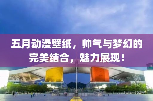 五月动漫壁纸，帅气与梦幻的完美结合，魅力展现！