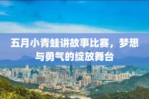 五月小青蛙讲故事比赛，梦想与勇气的绽放舞台