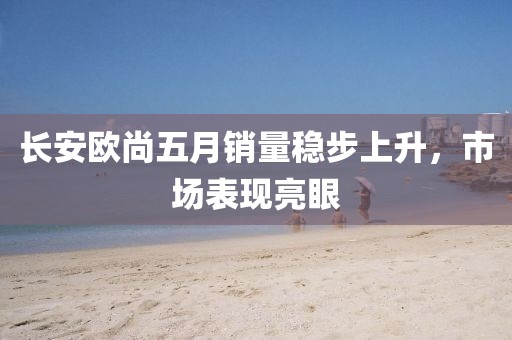长安欧尚五月销量稳步上升，市场表现亮眼